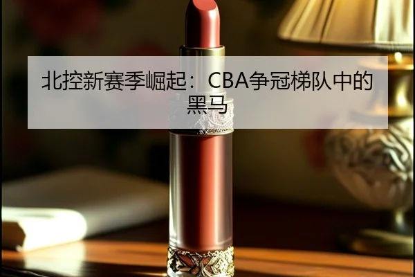 北控新赛季崛起：CBA争冠梯队中的黑马