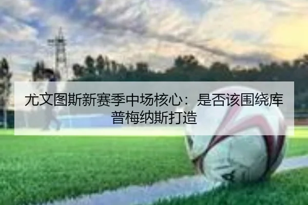 尤文图斯新赛季中场核心：是否该围绕库普梅纳斯打造