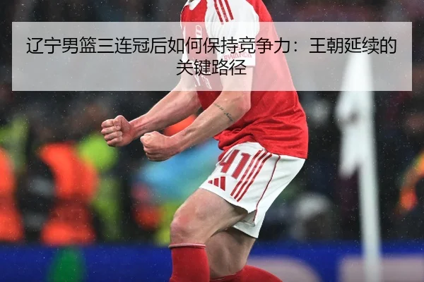 辽宁男篮三连冠后如何保持竞争力：王朝延续的关键路径
